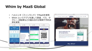 Whim by MaaS Global
• ヘルシンキ（フィンランド）でMaaSを実現
• Whim というアプリを通して鉄道、バス、タ
クシー､自転車などの組み合わせ検索や予約決
済を実現
https://time-space.kddi.com/digicul-column/world/20161209/1772
 