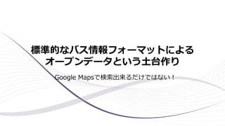 標準的なバス情報フォーマットによる
オープンデータという土台作り
Google Mapsで検索出来るだけではない！
 