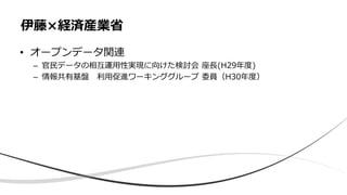 • オープンデータ関連
– 官民データの相互運用性実現に向けた検討会 座長(H29年度)
– 情報共有基盤 利用促進ワーキンググループ 委員（H30年度）
伊藤×経済産業省
 