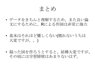 まとめ
• データをきちんと理解するため、また良い論
  文にするために、Rによる作図は非常に強力

• 基本はそれほど難しくない(慣れないうちは
  大変ですが。。)

• 凝った図を作ろうとすると、結構大変ですが、
  その頃には学習障壁はあまりないはず。
 