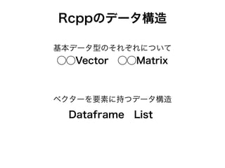 Rcppのデータ構造
Dataframe List
基本データ型のそれぞれについて
⃝⃝Vector ⃝⃝Matrix
ベクターを要素に持つデータ構造
 