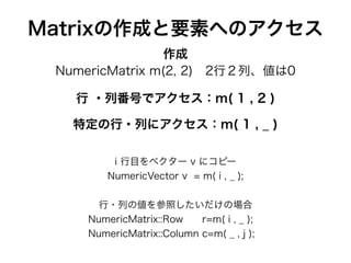 Matrixの作成と要素へのアクセス
行 ・列番号でアクセス：m( 1 , 2 )
!
NumericMatrix m(2, 2) 2行２列、値は0
i 行目をベクター v にコピー
NumericVector v = m( i , _ );
行・列の値を参照したいだけの場合
NumericMatrix::Row r=m( i , _ );
NumericMatrix::Column c=m( _ , j );
作成
特定の行・列にアクセス：m( 1 , _ )
 