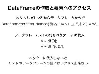 DataFrameの作成と要素へのアクセス
DataFrame::create( Named("列名1")= v1, _[ 列名2 ] = v2)
ベクトル v1, v2 からデータフレームを作成
v = df[0];
v = df[ 列名 ];
データフレーム df の列をベクター v に代入
ベクターに代入しないと
リストやデータフレームの値にはアクセス出来ない
 