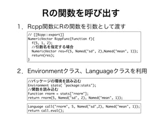 Rの関数を呼び出す
//	 [[Rcpp::export]]	 

NumericVector	 RcppFunc(Function	 f){

	 	 f(5,	 1,	 2);

	 	 //引数名を指定する場合

	 	 NumericVector	 res=f(5,	 Named("sd",	 2),Named("mean",	 1));

	 	 return(res);

}
１．Rcpp関数にRの関数を引数として渡す
２．Environmentクラス、Languageクラスを利用
//パッケージの環境を読み込む

Environment	 stats(“package:stats");

//関数を読み込む

Function	 rnorm	 =	 stats["rnorm"];

return	 rnorm(5,	 Named("sd",	 2),	 Named("mean",	 1));
Language	 call("rnorm",	 5,	 Named("sd",2),	 Named("mean",	 1));

return	 call.eval();
 