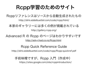 Rcpp学習のためのサイト
本家のギャラリーには多くの例が掲載されている
http://gallery.rcpp.org/
Advanced R の Rcpp のページはわかりやすいです
http://adv-r.had.co.nz/Rcpp.html
Rcpp Quick Reference Guide
http://dirk.eddelbuettel.com/code/rcpp/Rcpp-quickref.pdf
手前味 ですが、Rcpp 入門（作成中）
https://sites.google.com/site/rcppintroduction/
Rcppリファレンスはソースから自動生成されたもの
http://dirk.eddelbuettel.com/code/rcpp/html/
 