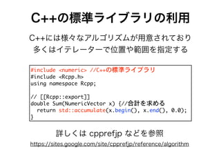 C++の標準ライブラリの利用
#include	 <numeric>	 //C++の標準ライブラリ

#include	 <Rcpp.h>

using	 namespace	 Rcpp;

!
//	 [[Rcpp::export]]

double	 Sum(NumericVector	 x)	 {//合計を求める

	 	 return	 std::accumulate(x.begin(),	 x.end(),	 0.0);

}
C++には様々なアルゴリズムが用意されており
多くはイテレーターで位置や範囲を指定する
詳しくは cpprefjp などを参照
https://sites.google.com/site/cpprefjp/reference/algorithm
 