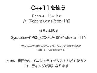 C++11を使う
Rcppコードの中で
// [[Rcpp::plugins("cpp11")]]
Sys.setenv( PKG_CXXFLAGS"="-std=c++11")
WindowsではRtoolsのgccバージョンがやや古いので
-std=c++0x と指定する
あるいはRで
auto、範囲for、イニシャライザリストなどを使うと
コーディングが楽になります
 