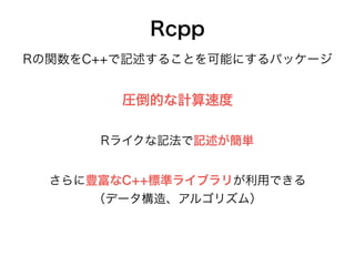 Rcpp
Rの関数をC++で記述することを可能にするパッケージ
圧倒的な計算速度
さらに豊富なC++標準ライブラリが利用できる
（データ構造、アルゴリズム）
Rライクな記法で記述が簡単
 