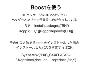 Boostを使う
Rで  install.packages("BH")
Rcppで // [[Rcpp::depends(BH)]]
その他の方法で Boost をインストールした場合
インストールしたパスを指定すればOK
BHパッケージにはBoostのうち
ヘッダーオンリーで使えるものが含まれている
Sys.setenv( PKG_CXXFLAGS =
"-I/opt/local/include -L/opt/local/lib/")
 