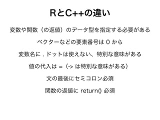 RとC++の違い
ベクターなどの要素番号は 0 から
変数や関数（の返値）のデータ型を指定する必要がある
文の最後にセミコロン必須
変数名に . ドットは使えない、特別な意味がある
値の代入は =（-> は特別な意味がある）
関数の返値に return() 必須
 