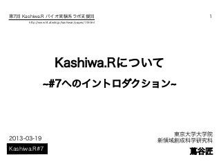 第7回 Kashiwa.R バイオ実験系ラボ支援回                                      1
      http://www14.atwiki.jp/kashiwar/pages/19.html




                       Kashiwa.Rについて
               ~#7へのイントロダクション~



                                                         東京大学大学院
2013-03-19                                            新領域創成科学研究科
Kashiwa.R#7
                                                           蔦谷匠
 