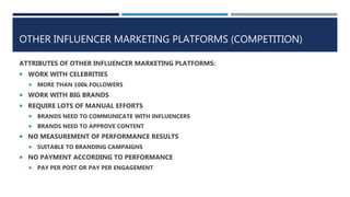OTHER INFLUENCER MARKETING PLATFORMS (COMPETITION)
ATTRIBUTES OF OTHER INFLUENCER MARKETING PLATFORMS:
 WORK WITH CELEBRITIES
 MORE THAN 100k FOLLOWERS
 WORK WITH BIG BRANDS
 REQUIRE LOTS OF MANUAL EFFORTS
 BRANDS NEED TO COMMUNICATE WITH INFLUENCERS
 BRANDS NEED TO APPROVE CONTENT
 NO MEASUREMENT OF PERFORMANCE RESULTS
 SUITABLE TO BRANDING CAMPAIGNS
 NO PAYMENT ACCORDING TO PERFORMANCE
 PAY PER POST OR PAY PER ENGAGEMENT
 