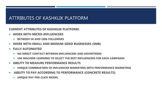 ATTRIBUTES OF KASHKLIK PLATFORM
CURRENT ATTRIBUTES OF KASHKLIK PLATFORM:
 WORK WITH MICRO-INFLUENCERS
 BETWEEN 5K AND 100k FOLLOWERS
 WORK WITH SMALL AND MEDIUM-SIZED BUSINESSES (SMB)
 FULLY AUTOMATED
 NO DIRECT CONTACT BETWEEN INFLUENCERS AND ADVERTISERS
 USE MACHINE LEARNING TO SELECT THE BEST INFLUENCERS FOR EACH CAMPAIGN
 ABILITY TO MEASURE PERFORMANCE RESULTS
 UNIQUE COMBINATION OF INFLUENCER MARKETING WITH PERFORMANCE MARKETING
 ABILITY TO PAY ACCORDING TO PERFORMANCE (CONCRETE RESULTS)
 UNIQUE PAY-PER-CLICK MODEL
 
