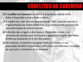 CONFLITOS NA CAXEMIRA
 O conflito na Caxemira se refere à disputa territorial entre
  Índia e Paquistão e entre Índia e China.
 A região tem sido alvo da disputa desde 1947, quando ocorreu a
  fragmentação das Índias Britânicas, e o consequente processo de
  descolonização do subcontinente.
 A divisão deu origem a dois países: Paquistão e Índia, e as
  centenas de estados que formavam a gigantesca região das Índias
  Britânicas anexaram-se à um dos países.
 No entanto, a Caxemira era governada por hindus, e sua
  população de 80% mulçumanos, dificultou uma decisão a respeito
  de qual país a Caxemira seria anexada.
 