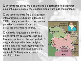  O confronto durou mais de um ano e o território foi divido por
uma linha que estabeleceu um lado hindu e um lado mulçumano.

 Os conflitos entre Índia e Paquistão
intensificaram-se durante a década de
1990. Uma guerra entre os dois países
pode levar a um combate com
utilização de armas nucleares.
 Além do Paquistão e da Índia, a
China também possui interesse pela
Caxemira, pois o território disputado é
de grande importância estratégica
para o país. Sua localização geográfica
facilita o acesso chinês ao Tibete e à
região de Sinkiang, ambas sob o
domínio chinês.
 