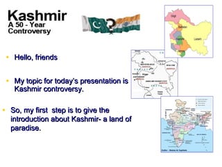 • Hello, friends

 • My topic for today’s presentation is
   Kashmir controversy.

• So, my first step is to give the
  introduction about Kashmir- a land of
  paradise.
 