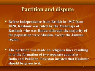 Partition and dispute


Before Independence from British in 1947 from
1820, Kashmir was ruled by the Maharaja of
Kashmir who was Hindu although the majority of
the population were Muslim, except the Jammu
region.



The partition was made on religious lines resulting
in to the formation of two separate countries –
India and Pakistan. Pakistan insisted that Kashmir
should be given to it.

 
