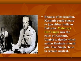 

Because of its location,
Kashmir could choose
to join either India or
Pakistan. Maharaja
Hari Singh was the
ruler of Kashmir.
Unable to decide which
nation Kashmir should
join, Hari Singh chose
to remain neutral.

 