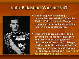 Indo-Pakistani War of 1947


But his hopes of remaining
independent were dashed in October
1947, as Pakistan sent in Muslim
tribesmen who were knocking at the
gates of the capital Srinagar.



Hari Singh appealed to the Indian
government for military assistance
and fled to India. He signed the
“Instrument of Accession”, giving up
Kashmir to India on October 26. The
Instrument of Accession of Kashmir
to India was accepted by Viceroy Lord
Mountbatten of Burma.

 