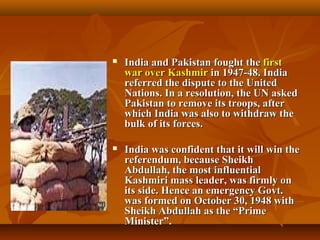 

India and Pakistan fought the first
war over Kashmir in 1947-48. India
referred the dispute to the United
Nations. In a resolution, the UN asked
Pakistan to remove its troops, after
which India was also to withdraw the
bulk of its forces.



India was confident that it will win the
referendum, because Sheikh
Abdullah, the most influential
Kashmiri mass leader, was firmly on
its side. Hence an emergency Govt.
was formed on October 30, 1948 with
Sheikh Abdullah as the “Prime
Minister”.

 