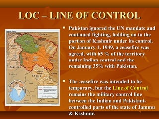 LOC – LINE OF CONTROL


Pakistan ignored the UN mandate and
continued fighting, holding on to the
portion of Kashmir under its control.
On January 1, 1949, a ceasefire was
agreed, with 65 % of the territory
under Indian control and the
remaining 35% with Pakistan.



The ceasefire was intended to be
temporary, but the Line of Control
remains the military control line
between the Indian and Pakistanicontrolled parts of the state of Jammu
& Kashmir.

 