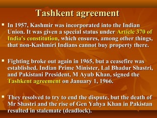 Tashkent agreement


In 1957, Kashmir was incorporated into the Indian
Union. It was given a special status under Article 370 of
India's constitution, which ensures, among other things,
that non-Kashmiri Indians cannot buy property there.



Fighting broke out again in 1965, but a ceasefire was
established. Indian Prime Minister, Lal Bhadur Shastri,
and Pakistani President, M Ayub Khan, signed the
Tashkent agreement on January 1, 1966.



They resolved to try to end the dispute, but the death of
Mr Shastri and the rise of Gen Yahya Khan in Pakistan
resulted in stalemate (deadlock).

 