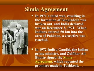 Simla Agreement


In 1971 a third war, resulting in
the formation of Bangladesh was
broken out and India declared
war on December 3, 1971. When
Indians entered 50 km into the
area of Pakistan, a ceasefire was
reached.



In 1972 Indira Gandhi, the Indian
prime minister, and Zulfikar Ali
Bhutto signed the Simla
Agreement, which repeated the
promises made in Tashkent.

 