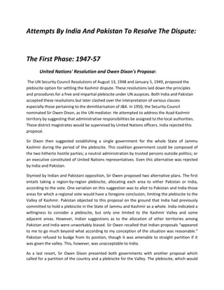 Attempts By India And Pakistan To Resolve The Dispute:
The First Phase: 1947-57
United Nations' Resolution and Owen Dixon's Proposal:
The UN Security Council Resolutions of August 13, 1948 and January 5, 1949, proposed the
plebiscite option for settling the Kashmir dispute. These resolutions laid down the principles
and procedures for a free and impartial plebiscite under UN auspices. Both India and Pakistan
accepted these resolutions but later clashed over the interpretation of various clauses
especially those pertaining to the demilitarisation of J&K. In 1950, the Security Council
nominated Sir Owen Dixon, as the UN mediator. He attempted to address the Azad Kashmir
territory by suggesting that administrative responsibilities be assigned to the local authorities.
These district magistrates would be supervised by United Nations officers. India rejected this
proposal.
Sir Dixon then suggested establishing a single government for the whole State of Jammu
Kashmir during the period of the plebiscite. This coalition government could be composed of
the two hitherto hostile parties; a neutral administration by trusted persons outside politics; or
an executive constituted of United Nations representatives. Even this alternative was rejected
by India and Pakistan.
Stymied by Indian and Pakistani opposition, Sir Owen proposed two alternative plans. The first
entails taking a region-by-region plebiscite, allocating each area to either Pakistan or India,
according to the vote. One variation on this suggestion was to allot to Pakistan and India those
areas for which a regional vote would have a foregone conclusion, limiting the plebiscite to the
Valley of Kashmir. Pakistan objected to this proposal on the ground that India had previously
committed to hold a plebiscite in the State of Jammu and Kashmir as a whole. India indicated a
willingness to consider a plebiscite, but only one limited to the Kashmir Valley and some
adjacent areas. However, Indian suggestions as to the allocation of other territories among
Pakistan and India were unworkably biased. Sir Owen recalled that Indian proposals “appeared
to me to go much beyond what according to my conception of the situation was reasonable.”
Pakistan refused to budge from its position, though it was amenable to straight partition if it
was given the valley. This, however, was unacceptable to India.
As a last resort, Sir Owen Dixon presented both governments with another proposal which
called for a partition of the country and a plebiscite for the Valley. The plebiscite, which would
 