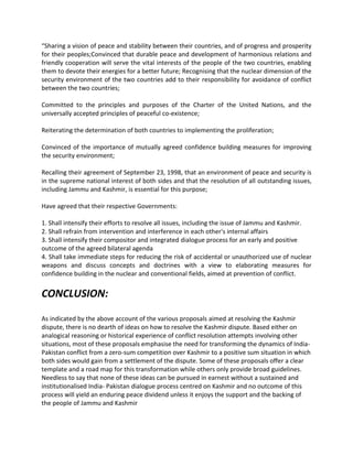 “Sharing a vision of peace and stability between their countries, and of progress and prosperity
for their peoples;Convinced that durable peace and development of harmonious relations and
friendly cooperation will serve the vital interests of the people of the two countries, enabling
them to devote their energies for a better future; Recognising that the nuclear dimension of the
security environment of the two countries add to their responsibility for avoidance of conflict
between the two countries;
Committed to the principles and purposes of the Charter of the United Nations, and the
universally accepted principles of peaceful co-existence;
Reiterating the determination of both countries to implementing the proliferation;
Convinced of the importance of mutually agreed confidence building measures for improving
the security environment;
Recalling their agreement of September 23, 1998, that an environment of peace and security is
in the supreme national interest of both sides and that the resolution of all outstanding issues,
including Jammu and Kashmir, is essential for this purpose;
Have agreed that their respective Governments:
1. Shall intensify their efforts to resolve all issues, including the issue of Jammu and Kashmir.
2. Shall refrain from intervention and interference in each other's internal affairs
3. Shall intensify their compositor and integrated dialogue process for an early and positive
outcome of the agreed bilateral agenda
4. Shall take immediate steps for reducing the risk of accidental or unauthorized use of nuclear
weapons and discuss concepts and doctrines with a view to elaborating measures for
confidence building in the nuclear and conventional fields, aimed at prevention of conflict.
CONCLUSION:
As indicated by the above account of the various proposals aimed at resolving the Kashmir
dispute, there is no dearth of ideas on how to resolve the Kashmir dispute. Based either on
analogical reasoning or historical experience of conflict resolution attempts involving other
situations, most of these proposals emphasise the need for transforming the dynamics of India-
Pakistan conflict from a zero-sum competition over Kashmir to a positive sum situation in which
both sides would gain from a settlement of the dispute. Some of these proposals offer a clear
template and a road map for this transformation while others only provide broad guidelines.
Needless to say that none of these ideas can be pursued in earnest without a sustained and
institutionalised India- Pakistan dialogue process centred on Kashmir and no outcome of this
process will yield an enduring peace dividend unless it enjoys the support and the backing of
the people of Jammu and Kashmir
 