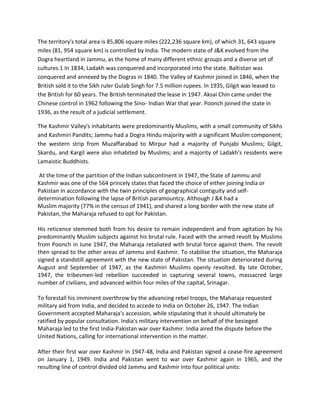 The territory's total area is 85,806 square miles (222,236 square km), of which 31, 643 square
miles (81, 954 square km) is controlled by India. The modern state of J&K evolved from the
Dogra heartland in Jammu, as the home of many different ethnic groups and a diverse set of
cultures.1 In 1834, Ladakh was conquered and incorporated into the state. Baltistan was
conquered and annexed by the Dogras in 1840. The Valley of Kashmir joined in 1846, when the
British sold it to the Sikh ruler Gulab Singh for 7.5 million rupees. In 1935, Gilgit was leased to
the British for 60 years. The British terminated the lease in 1947. Aksai Chin came under the
Chinese control in 1962 following the Sino- Indian War that year. Poonch joined the state in
1936, as the result of a judicial settlement.
The Kashmir Valley's inhabitants were predominantly Muslims, with a small community of Sikhs
and Kashmiri Pandits; Jammu had a Dogra Hindu majority with a significant Muslim component;
the western strip from Muzaffarabad to Mirpur had a majority of Punjabi Muslims; Gilgit,
Skardu, and Kargil were also inhabited by Muslims; and a majority of Ladakh's residents were
Lamaistic Buddhists.
At the time of the partition of the Indian subcontinent in 1947, the State of Jammu and
Kashmir was one of the 564 princely states that faced the choice of either joining India or
Pakistan in accordance with the twin principles of geographical contiguity and self-
determination following the lapse of British paramountcy. Although J &K had a
Muslim majority (77% in the census of 1941), and shared a long border with the new state of
Pakistan, the Maharaja refused to opt for Pakistan.
His reticence stemmed both from his desire to remain independent and from agitation by his
predominantly Muslim subjects against his brutal rule. Faced with the armed revolt by Muslims
from Poonch in June 1947, the Maharaja retaliated with brutal force against them. The revolt
then spread to the other areas of Jammu and Kashmir. To stabilise the situation, the Maharaja
signed a standstill agreement with the new state of Pakistan. The situation deteriorated during
August and September of 1947, as the Kashmiri Muslims openly revolted. By late October,
1947, the tribesmen-led rebellion succeeded in capturing several towns, massacred large
number of civilians, and advanced within four miles of the capital, Srinagar.
To forestall his imminent overthrow by the advancing rebel troops, the Maharaja requested
military aid from India, and decided to accede to India on October 26, 1947. The Indian
Government accepted Maharaja's accession, while stipulating that it should ultimately be
ratified by popular consultation. India's military intervention on behalf of the besieged
Maharaja led to the first India-Pakistan war over Kashmir. India aired the dispute before the
United Nations, calling for international intervention in the matter.
After their first war over Kashmir in 1947-48, India and Pakistan signed a cease-fire agreement
on January 1, 1949. India and Pakistan went to war over Kashmir again in 1965, and the
resulting line of control divided old Jammu and Kashmir into four political units:
 