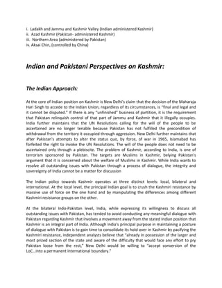i. Ladakh and Jammu and Kashmir Valley (Indian administered Kashmir)
ii. Azad Kashmir (Pakistan- administered Kashmir)
iii. Northern Area (administered by Pakistan)
iv. Aksai Chin, (controlled by China)
Indian and Pakistani Perspectives on Kashmir:
The Indian Approach:
At the core of Indian position on Kashmir is New Delhi's claim that the decision of the Maharaja
Hari Singh to accede to the Indian Union, regardless of its circumstances, is “final and legal and
it cannot be disputed.” If there is any “unfinished” business of partition, it is the requirement
that Pakistan relinquish control of that part of Jammu and Kashmir that it illegally occupies.
India further maintains that the UN Resolutions calling for the will of the people to be
ascertained are no longer tenable because Pakistan has not fulfilled the precondition of
withdrawal from the territory it occupied through aggression. New Delhi further maintains that
after Pakistan's attempts to alter the status quo, by force, of war in 1965, Islamabad has
forfeited the right to invoke the UN Resolutions. The will of the people does not need to be
ascertained only through a plebiscite. The problem of Kashmir, according to India, is one of
terrorism sponsored by Pakistan. The targets are Muslims in Kashmir, belying Pakistan's
argument that it is concerned about the welfare of Muslims in Kashmir. While India wants to
resolve all outstanding issues with Pakistan through a process of dialogue, the integrity and
sovereignty of India cannot be a matter for discussion
The Indian policy towards Kashmir operates at three distinct levels: local, bilateral and
international. At the local level, the principal Indian goal is to crush the Kashmiri resistance by
massive use of force on the one hand and by manipulating the differences among different
Kashmiri resistance groups on the other.
At the bilateral Indo-Pakistan level, India, while expressing its willingness to discuss all
outstanding issues with Pakistan, has tended to avoid conducting any meaningful dialogue with
Pakistan regarding Kashmir that involves a movement away from the stated Indian position that
Kashmir is an integral part of India. Although India's principal purpose in maintaining a posture
of dialogue with Pakistan is to gain time to consolidate its hold over in Kashmir by pacifying the
Kashmiri resistance, independent analysts believe that “already in possession of the larger and
most prized section of the state and aware of the difficulty that would face any effort to pry
Pakistan loose from the rest,” New Delhi would be willing to “accept conversion of the
LoC…into a permanent international boundary.”
 