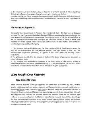 At the international level, Indian policy on Kashmir is primarily aimed at three objectives:
deflecting the Pakistani campaign alleging human-rights violations in Kashmir;
emphasizing that the Simla agreement provides the only viable forum to settle the Kashmir
issue; and discrediting the Kashmiri resistance movement as a “terrorist activity” sponsored by
Pakistan.
The Pakistani Approach:
Historically, the Government of Pakistan has maintained that J &K has been a disputed
territory. The state's accession to India in October 1947 was provisional and executed under the
coercive pressure of Indian military presence. The disputed status of J & K is acknowledged in
the UN Security Council resolutions of August 13, 1948 and January 5, 1949, to which both
Pakistan and India agreed. These resolutions remain fully in force today, and cannot be
unilaterally disregarded by either party.
1. Talks between India and Pakistan over the future status of J & K should aim to secure the
right of self-determination for the Kashmiri people. This right entails a free, fair, and
internationally supervised plebiscite, as agreed in the 1948- 1949 UN Security Council
resolutions.
2. The plebiscite should offer the people of Kashmir the choice of permanent accession to
either Pakistan or India.
3. Talks between India and Pakistan, in regard to the future status of J &K, should be held in
conformity both with the Simla Agreement of July 1972 and the relevant UN Security Council
resolutions. An international mediatory role in these talks may be appropriate.
.
Wars Fought Over Kashmir:
Indo-Pak 1947 War:
After rumours that the Maharaja supported the annexation of Kashmir by India, militant
Muslim revolutionaries from western Kashmir and Pakistani tribesmen made rapid advances
into the Baramulla sector. Maharaja Hari Singh of Kashmir asked the government of India to
intervene. However, India and Pakistan had signed an agreement of non-intervention. Although
tribal fighters from Pakistan had entered Jammu and Kashmir, there was no iron-clad legal
evidence to unequivocally prove that Pakistan was officially involved. It would have been illegal
for India to unilaterally intervene in an open, official capacity unless Jammu and Kashmir
officially joined the Union of India, at which point it would be possible to send in its forces and
occupy the remaining parts.
 