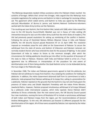 The Maharaja desperately needed military assistance when the Pakistani tribals reached the
outskirts of Srinagar. Before their arrival into Srinagar, India argued that the Maharaja must
complete negotiations for ceding Jammu and Kashmir to India in exchange for receiving military
aid. The agreement which ceded Jammu and Kashmir to India was signed by the Maharaja
and Lord Mountbatten of Burma. In Jammu and Kashmir, National Conference volunteers
worked with the Indian Army to drive out the Pakistanis
T he resulting war over Kashmir, the First Kashmir War, lasted until 1948, when India moved the
issue to the UN Security Council.Sheikh Abdullah was not in favour of India seeking UN
intervention because he was sure the Indian Army could free the entire State of invaders.[ The
UN had previously passed resolutions for setting up monitoring of the conflict in Kashmir.
Following the set-up of theUnited Nations Military Observer Group in India and Pakistan
(UNCIP), the UN Security Council passed Resolution 47 on 21 April 1948. The resolution
imposed an immediate cease-fire and called on the Government of Pakistan 'to secure the
withdrawal from the state of Jammu and Kashmir of tribesmen and Pakistani nationals not
normally resident therein who have entered the state for the purpose of fighting.' It also asked
Government of India to reduce its forces to the minimum strength, after which the
circumstances for holding aplebiscite should be put into effect 'on the question of Accession of
the state to India or Pakistan. However, both India and Pakistan failed to arrive at a Truce
agreement due to differences in interpretation of the procedure for and extent of
demilitarisation one of them being whether the Azad Kashmiri army is to be disbanded during
the truce stage or the Plebiscite stage.
In November 1948, The Indian and Pakistani governments agreed to hold the plebiscite, but
Pakistan did not withdraw its troops from Kashmir, thus violating the conditions for holding the
plebiscite. In addition, the Indian Government distanced itself from its commitment to hold a
plebiscite. India proposed that Pakistan withdraw all its troops first, calling it a precondition for
a plebiscite. Pakistan rejected on the grounds that the Kashmiris may not vote freely given the
presence of Indian army and Sheikh Abdullah's friendship with the Indian Prime Minister,
Jawaharlal Nehru. However, Pakistan proposed simultaneous withdrawal of all troops followed
by a plebiscite under international auspices, which India rejected. Hence Pakistan didn't
withdraw its forces unilaterally. Over the next several years, the UN Security Council passed
four new resolutions, revising the terms of Resolution 47 to include a synchronous withdrawal
of both Indian and Pakistani troops from the region, per the recommendations of General
Andrew McNaughton. To this end, UN arbitrators put forward 11 different proposals for the
demilitarisation of the region. All of these were accepted by Pakistan, but rejected by the Indian
government
 