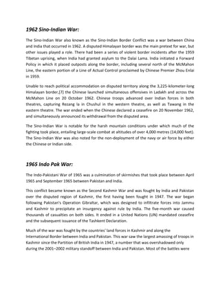 1962 Sino-Indian War:
The Sino-Indian War also known as the Sino-Indian Border Conflict was a war between China
and India that occurred in 1962. A disputed Himalayan border was the main pretext for war, but
other issues played a role. There had been a series of violent border incidents after the 1959
Tibetan uprising, when India had granted asylum to the Dalai Lama. India initiated a Forward
Policy in which it placed outposts along the border, including several north of the McMahon
Line, the eastern portion of a Line of Actual Control proclaimed by Chinese Premier Zhou Enlai
in 1959.
Unable to reach political accommodation on disputed territory along the 3,225-kilometer-long
Himalayan border,[7] the Chinese launched simultaneous offensives in Ladakh and across the
McMahon Line on 20 October 1962. Chinese troops advanced over Indian forces in both
theatres, capturing Rezang la in Chushul in the western theatre, as well as Tawang in the
eastern theatre. The war ended when the Chinese declared a ceasefire on 20 November 1962,
and simultaneously announced its withdrawal from the disputed area.
The Sino-Indian War is notable for the harsh mountain conditions under which much of the
fighting took place, entailing large-scale combat at altitudes of over 4,000 metres (14,000 feet).
The Sino-Indian War was also noted for the non-deployment of the navy or air force by either
the Chinese or Indian side.
1965 Indo Pak War:
The Indo-Pakistani War of 1965 was a culmination of skirmishes that took place between April
1965 and September 1965 between Pakistan and India.
This conflict became known as the Second Kashmir War and was fought by India and Pakistan
over the disputed region of Kashmir, the first having been fought in 1947. The war began
following Pakistan's Operation Gibraltar, which was designed to infiltrate forces into Jammu
and Kashmir to precipitate an insurgency against rule by India. The five-month war caused
thousands of casualties on both sides. It ended in a United Nations (UN) mandated ceasefire
and the subsequent issuance of the Tashkent Declaration.
Much of the war was fought by the countries' land forces in Kashmir and along the
International Border between India and Pakistan. This war saw the largest amassing of troops in
Kashmir since the Partition of British India in 1947, a number that was overshadowed only
during the 2001–2002 military standoff between India and Pakistan. Most of the battles were
 