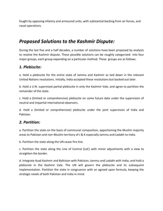 fought by opposing infantry and armoured units, with substantial backing from air forces, and
naval operations.
Proposed Solutions to the Kashmir Dispute:
During the last five and a half decades, a number of solutions have been proposed by analysts
to resolve the Kashmir dispute. These possible solutions can be roughly categorized into four
major groups, each group expanding on a particular method. These groups are as follows:
1. Plebiscite:
a. Hold a plebiscite for the entire state of Jammu and Kashmir as laid down in the relevant
United Nations resolutions. Initially, India accepted these resolutions but backed out later.
b. Hold a U.N. supervised partial plebiscite in only the Kashmir Vale, and agree to partition the
remainder of the state.
c. Hold a (limited or comprehensive) plebiscite on some future date under the supervision of
neutral and impartial international observers.
d. Hold a (limited or comprehensive) plebiscite under the joint supervision of India and
Pakistan.
2. Partition:
a. Partition the state on the basis of communal composition, apportioning the Muslim majority
areas to Pakistan and non-Muslim territory of J & K especially Jammu and Ladakh to India.
b. Partition the state along the UN cease-fire line.
c. Partition the state along the Line of Control (LoC) with minor adjustments with a view to
straighten the border.
d. Integrate Azad Kashmir and Baltistan with Pakistan; Jammu and Ladakh with India; and hold a
plebiscite in the Kashmir Vale. The UN will govern the plebiscite and its subsequent
implementation. Partition the state in congruence with an agreed upon formula, keeping the
strategic needs of both Pakistan and India in mind.
 