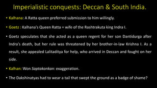 Imperialistic conquests: Deccan & South India.
• Kalhana: A Ratta queen preferred submission to him willingly.
• Goetz : Kalhana's Queen Ratta = wife of the Rashtrakuta king Indra I.
• Goetz speculates that she acted as a queen regent for her son Dantidurga after
Indra's death, but her rule was threatened by her brother-in-law Krishna I. As a
result, she appealed Lalitaditya for help, who arrived in Deccan and fought on her
side.
• Kalhan: Won Saptakonkan: exaggeration.
• The Dakshinatyas had to wear a tail that swept the ground as a badge of shame?
 