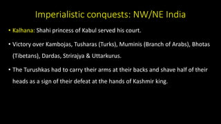 Imperialistic conquests: NW/NE India
• Kalhana: Shahi princess of Kabul served his court.
• Victory over Kambojas, Tusharas (Turks), Muminis (Branch of Arabs), Bhotas
(Tibetans), Dardas, Strirajya & Uttarkurus.
• The Turushkas had to carry their arms at their backs and shave half of their
heads as a sign of their defeat at the hands of Kashmir king.
 
