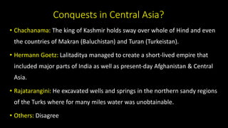 Conquests in Central Asia?
• Chachanama: The king of Kashmir holds sway over whole of Hind and even
the countries of Makran (Baluchistan) and Turan (Turkeistan).
• Hermann Goetz: Lalitaditya managed to create a short-lived empire that
included major parts of India as well as present-day Afghanistan & Central
Asia.
• Rajatarangini: He excavated wells and springs in the northern sandy regions
of the Turks where for many miles water was unobtainable.
• Others: Disagree
 