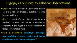 Digvijay as outlined by Kalhana: Observations
• Goetz: Kalhana's account of Lalitaditya's military
exploits is not only probable, but also supported
by other evidence.
• Goetz: Lalitaditya's extensive conquests were
possible because the other contemporary
kingdoms in the region had been weakened by
foreign invasions and wars.
• Susan L. Huntington: Lalitaditya's campaigns
were probably "massive raiding and looting
expeditions rather than true conquests”
 