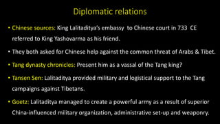 Diplomatic relations
• Chinese sources: King Lalitaditya’s embassy to Chinese court in 733 CE
referred to King Yashovarma as his friend.
• They both asked for Chinese help against the common threat of Arabs & Tibet.
• Tang dynasty chronicles: Present him as a vassal of the Tang king?
• Tansen Sen: Lalitaditya provided military and logistical support to the Tang
campaigns against Tibetans.
• Goetz: Lalitaditya managed to create a powerful army as a result of superior
China-influenced military organization, administrative set-up and weaponry.
 