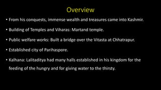 Overview
• From his conquests, immense wealth and treasures came into Kashmir.
• Building of Temples and Viharas: Martand temple.
• Public welfare works: Built a bridge over the Vitasta at Chhatrapur.
• Established city of Parihaspore.
• Kalhana: Lalitaditya had many halls established in his kingdom for the
feeding of the hungry and for giving water to the thirsty.
 