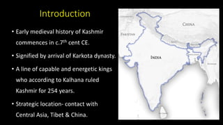 Introduction
• Early medieval history of Kashmir
commences in c.7th cent CE.
• Signified by arrival of Karkota dynasty.
• A line of capable and energetic kings
who according to Kalhana ruled
Kashmir for 254 years.
• Strategic location- contact with
Central Asia, Tibet & China.
 