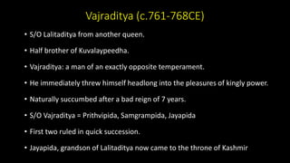 Vajraditya (c.761-768CE)
• S/O Lalitaditya from another queen.
• Half brother of Kuvalaypeedha.
• Vajraditya: a man of an exactly opposite temperament.
• He immediately threw himself headlong into the pleasures of kingly power.
• Naturally succumbed after a bad reign of 7 years.
• S/O Vajraditya = Prithvipida, Samgrampida, Jayapida
• First two ruled in quick succession.
• Jayapida, grandson of Lalitaditya now came to the throne of Kashmir
 