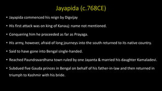 Jayapida (c.768CE)
• Jayapida commenced his reign by Digvijay
• His first attack was on king of Kanauj: name not mentioned.
• Conquering him he proceeded as far as Prayaga.
• His army, however, afraid of long journeys into the south returned to its native country.
• Said to have gone into Bengal single-handed.
• Reached Paundravardhana town ruled by one Jayanta & married his daughter Kamaladevi.
• Subdued five Gauda princes in Bengal on behalf of his father-in-law and then returned in
triumph to Kashmir with his bride.
 