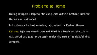 Problems at Home
• During Jayapida’s Imperialistic conquests outside Kashmir, Kashmir
throne was unattended.
• In his absence his brother-in-law, Jajja, seized the Kashmir throne.
• Kalhana: Jajja was overthrown and killed in a battle and the country
was proud and glad to be again under the rule of its rightful king
Jayapida.
 