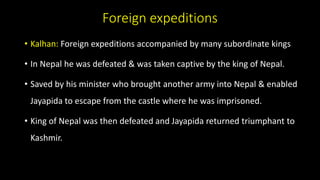 Foreign expeditions
• Kalhan: Foreign expeditions accompanied by many subordinate kings
• In Nepal he was defeated & was taken captive by the king of Nepal.
• Saved by his minister who brought another army into Nepal & enabled
Jayapida to escape from the castle where he was imprisoned.
• King of Nepal was then defeated and Jayapida returned triumphant to
Kashmir.
 