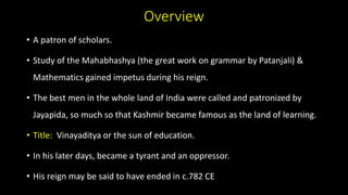 Overview
• A patron of scholars.
• Study of the Mahabhashya (the great work on grammar by Patanjali) &
Mathematics gained impetus during his reign.
• The best men in the whole land of India were called and patronized by
Jayapida, so much so that Kashmir became famous as the land of learning.
• Title: Vinayaditya or the sun of education.
• In his later days, became a tyrant and an oppressor.
• His reign may be said to have ended in c.782 CE
 