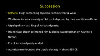 Succession
• Kalhana: Kings succeeding Jayapida- Incompetent & weak
• Worthless Karkota sovereigns: Set up & deposed by their ambitious officers
• Utpalapidha = last king of Karkota dynasty.
• His minister Shoor dethroned him & placed Avantivarman on Kashmir’s
throne.
• Era of Karkota dynasty ended.
• Avantivarman founded the Utpala dynasty in about 855 CE.
 