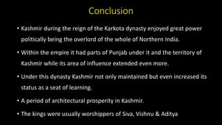 Conclusion
• Kashmir during the reign of the Karkota dynasty enjoyed great power
politically being the overlord of the whole of Northern India.
• Within the empire it had parts of Punjab under it and the territory of
Kashmir while its area of influence extended even more.
• Under this dynasty Kashmir not only maintained but even increased its
status as a seat of learning.
• A period of architectural prosperity in Kashmir.
• The kings were usually worshippers of Siva, Vishnu & Aditya
 