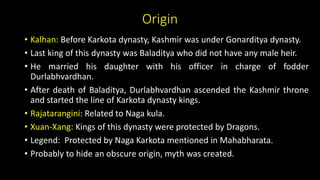 Origin
• Kalhan: Before Karkota dynasty, Kashmir was under Gonarditya dynasty.
• Last king of this dynasty was Baladitya who did not have any male heir.
• He married his daughter with his officer in charge of fodder
Durlabhvardhan.
• After death of Baladitya, Durlabhvardhan ascended the Kashmir throne
and started the line of Karkota dynasty kings.
• Rajatarangini: Related to Naga kula.
• Xuan-Xang: Kings of this dynasty were protected by Dragons.
• Legend: Protected by Naga Karkota mentioned in Mahabharata.
• Probably to hide an obscure origin, myth was created.
 